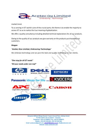 Benjamin William Mkapa Pension Towers Ground floor, Azikiwe Street
P.O Box 21077, Dar es Salaam – Tanzania.
Telephone: +255 22 2200072, Fax: +255 22 2200073
Mobile: +255 652 650 646, +255 767 650 646
Email: acetecone@gmail.com, sebak07@yahoo.co.uk, info@acetecone.com
Website: www.acetecone.com
market trend.
To us serving in ICT world is one of the crucial parts; the theme is to enable the majority to
access ICT so as to realize the true meaning of globalization.
We offer a quality consultancy including detailed technical explanations for all our products.
Owing to the quality of our products we give warranty on the products purchased by our
customers.
Slogan
“Acetec One Limited, Embracing Technology”
We embrace technology and we give the best and quality technology to our clients.
“One stop for all ICT needs”
“All your needs under one roof”
TranscendService(JF).exe
 