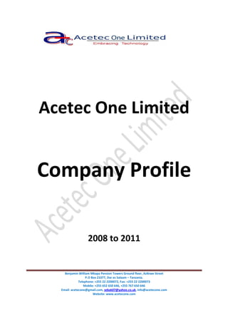 Benjamin William Mkapa Pension Towers Ground floor, Azikiwe Street
P.O Box 21077, Dar es Salaam – Tanzania.
Telephone: +255 22 2200072, Fax: +255 22 2200073
Mobile: +255 652 650 646, +255 767 650 646
Email: acetecone@gmail.com, sebak07@yahoo.co.uk, info@acetecone.com
Website: www.acetecone.com
Acetec One Limited
Company Profile
2008 to 2011
 