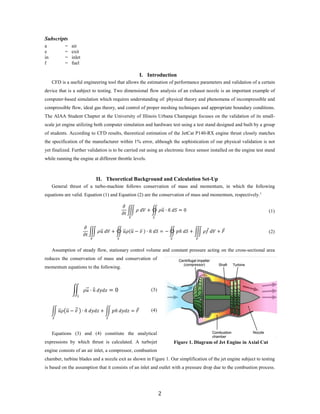 Subscripts
a = air
e = exit
in = inlet
f = fuel
I. Introduction
CFD is a useful engineering tool that allows the estimation of performance parameters and validation of a certain
device that is a subject to testing. Two dimensional flow analysis of an exhaust nozzle is an important example of
computer-based simulation which requires understanding of: physical theory and phenomena of incompressible and
compressible flow, ideal gas theory, and control of proper meshing techniques and appropriate boundary conditions.
The AIAA Student Chapter at the University of Illinois Urbana Champaign focuses on the validation of its small-
scale jet engine utilizing both computer simulation and hardware test using a test stand designed and built by a group
of students. According to CFD results, theoretical estimation of the JetCat P140-RX engine thrust closely matches
the specification of the manufacturer within 1% error, although the sophistication of our physical validation is not
yet finalized. Further validation is to be carried out using an electronic force sensor installed on the engine test stand
while running the engine at different throttle levels.
II. Theoretical Background and Calculation Set-Up
General thrust of a turbo-machine follows conservation of mass and momentum, in which the following
equations are valid. Equation (1) and Equation (2) are the conservation of mass and momentum, respectively.1
𝜕𝜕
𝜕𝜕𝜕𝜕
� 𝜌𝜌 𝑑𝑑𝑑𝑑
𝑉𝑉
+ � 𝜌𝜌𝑢𝑢�⃑ ∙ 𝑛𝑛� 𝑑𝑑𝑑𝑑
𝑆𝑆
= 0 (1)
𝜕𝜕
𝜕𝜕𝜕𝜕
� 𝜌𝜌𝑢𝑢�⃑ 𝑑𝑑𝑑𝑑
𝑉𝑉
+ � 𝑢𝑢�⃑𝜌𝜌(𝑢𝑢�⃑ − 𝑣𝑣⃑ ) ∙ 𝑛𝑛� 𝑑𝑑𝑑𝑑
𝑆𝑆
= − � 𝑝𝑝𝑛𝑛� 𝑑𝑑𝑑𝑑
𝑆𝑆
+ � 𝜌𝜌𝑓𝑓⃗ 𝑑𝑑𝑑𝑑
𝑉𝑉
+ 𝐹𝐹⃗ (2)
Assumption of steady flow, stationary control volume and constant pressure acting on the cross-sectional area
reduces the conservation of mass and conservation of
momentum equations to the following.
� 𝜌𝜌𝑢𝑢�⃑ ∙ 𝑛𝑛� 𝑑𝑑𝑑𝑑𝑑𝑑𝑑𝑑
𝑑𝑑
= 0 (3)
� 𝑢𝑢�⃑𝜌𝜌�𝑢𝑢�⃑ − 𝑣𝑣⃑�� ∙ 𝑛𝑛� 𝑑𝑑𝑑𝑑𝑑𝑑𝑑𝑑
𝑆𝑆
+ � 𝑝𝑝𝑛𝑛� 𝑑𝑑𝑑𝑑𝑑𝑑𝑑𝑑
𝑆𝑆
= 𝐹𝐹⃗ (4)
Equations (3) and (4) constitute the analytical
expressions by which thrust is calculated. A turbojet
engine consists of an air inlet, a compressor, combustion
chamber, turbine blades and a nozzle exit as shown in Figure 1. Our simplification of the jet engine subject to testing
is based on the assumption that it consists of an inlet and outlet with a pressure drop due to the combustion process.
Figure 1. Diagram of Jet Engine in Axial Cut
2
 