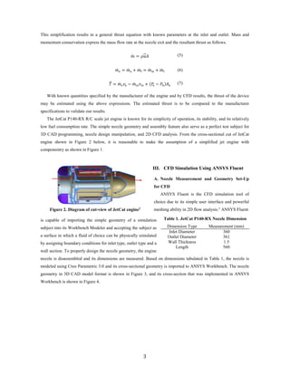 This simplification results in a general thrust equation with known parameters at the inlet and outlet. Mass and
momentum conservation express the mass flow rate at the nozzle exit and the resultant thrust as follows.
𝑚𝑚̇ = 𝜌𝜌𝑢𝑢�⃑𝐴𝐴 (5)
𝑚𝑚̇ e = 𝑚𝑚̇ a + 𝑚𝑚̇ f = 𝑚𝑚̇ in + 𝑚𝑚̇ f (6)
𝑇𝑇�⃑ = 𝑚𝑚̇ e 𝑣𝑣e − 𝑚𝑚̇ in 𝑣𝑣in + (𝑃𝑃e − 𝑃𝑃0)𝐴𝐴e
(7)
With known quantities specified by the manufacturer of the engine and by CFD results, the thrust of the device
may be estimated using the above expressions. The estimated thrust is to be compared to the manufacturer
specifications to validate our results.
The JetCat P140-RX R/C scale jet engine is known for its simplicity of operation, its stability, and its relatively
low fuel consumption rate. The simple nozzle geometry and assembly feature also serve as a perfect test subject for
3D CAD programming, nozzle design manipulation, and 2D CFD analysis. From the cross-sectional cut of JetCat
engine shown in Figure 2 below, it is reasonable to make the assumption of a simplified jet engine with
componentry as shown in Figure 1.
III. CFD Simulation Using ANSYS Fluent
A. Nozzle Measurement and Geometry Set-Up
for CFD
ANSYS Fluent is the CFD simulation tool of
choice due to its simple user interface and powerful
meshing ability in 2D flow analysis.3
ANSYS Fluent
is capable of importing the simple geometry of a simulation
subject into its Workbench Modeler and accepting the subject as
a surface in which a fluid of choice can be physically simulated
by assigning boundary conditions for inlet type, outlet type and a
wall section. To properly design the nozzle geometry, the engine
nozzle is disassembled and its dimensions are measured. Based on dimensions tabulated in Table 1, the nozzle is
modeled using Creo Parametric 3.0 and its cross-sectional geometry is imported to ANSYS Workbench. The nozzle
geometry in 3D CAD model format is shown in Figure 3, and its cross-section that was implemented in ANSYS
Workbench is shown in Figure 4.
Figure 2. Diagram of cut-view of JetCat engine2
Table 1. JetCat P140-RX Nozzle Dimension
Dimension Type Measurement (mm)
Inlet Diameter 360
Outlet Diameter 361
Wall Thickness 1.5
Length 560
3
 