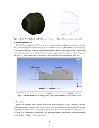 Figure 3. JetCat P140-RX Nozzle in 3D CAD model Format Figure 4. Cross-sectional nozzle sketch
B. ANSYS Modeler Set-Up4
2D nozzle flow simulation on ANSYS is set up as a nozzle-to-chamber configuration in order to observe the
flow characteristics past the exit area of the nozzle. The chamber dimensions are 47.5X100mm, as shown in Figure
5. The surface created from the sketch is divided into 14 different sections to allow more precise meshing at the
nozzle wall and chamber wall boundaries. The nozzle has the rising point at the coordinate of 260mm from y-axis
with offset of 7.5mm, combined with a curvature that connects two lines drawn toward inlet and outlet each.
Figure 5. ANSYS Workbench modeler geometry implementation of JetCat nozzle and a chamber
C. Mesh Set-Up
Meshing the simulation subject properly is one of the most critical stages in any CFD analysis. Improper
meshing can cause the simulation result to not converge properly and significant discrepancies will arise when
compared to the accepted values, e.g. manufacturer specifications. For the nozzle simulation, the mesh size is set to
2.5e-1mm for all sections from the model sketch. It is important to properly assign the inlet, outlet, wall and axial
boundaries. Below in Figure 6 is the resultant mesh.
JetCat Nozzle Chamber
4
 
