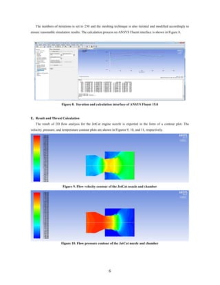 The numbers of iterations is set to 250 and the meshing technique is also iterated and modified accordingly to
ensure reasonable simulation results. The calculation process on ANSYS Fluent interface is shown in Figure 8.
Figure 8. Iteration and calculation interface of ANSYS Fluent 15.0
E. Result and Thrust Calculation
The result of 2D flow analysis for the JetCat engine nozzle is exported in the form of a contour plot. The
velocity, pressure, and temperature contour plots are shown in Figures 9, 10, and 11, respectively.
Figure 9. Flow velocity contour of the JetCat nozzle and chamber
Figure 10. Flow pressure contour of the JetCat nozzle and chamber
6
 