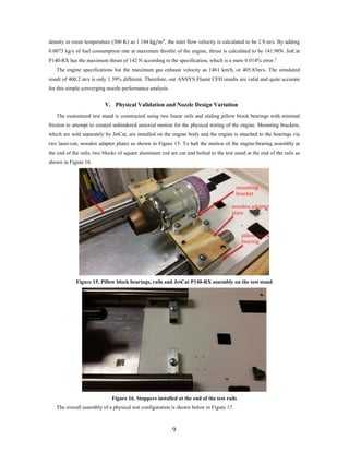 density in room temperature (300 K) as 1.184 kg/m3
, the inlet flow velocity is calculated to be 2.9 m/s. By adding
0.0073 kg/s of fuel consumption rate at maximum throttle of the engine, thrust is calculated to be 141.98N. JetCat
P140-RX has the maximum thrust of 142 N according to the specification, which is a mere 0.014% error.5
The engine specifications list the maximum gas exhaust velocity as 1461 km/h, or 405.83m/s. The simulated
result of 400.2 m/s is only 1.39% different. Therefore, our ANSYS Fluent CFD results are valid and quite accurate
for this simple converging nozzle performance analysis.
V. Physical Validation and Nozzle Design Variation
The customized test stand is constructed using two linear rails and sliding pillow block bearings with minimal
friction to attempt to created unhindered uniaxial motion for the physical testing of the engine. Mounting brackets,
which are sold separately by JetCat, are installed on the engine body and the engine is attached to the bearings via
two laser-cut, wooden adapter plates as shown in Figure 15. To halt the motion of the engine-bearing assembly at
the end of the rails, two blocks of square aluminum rod are cut and bolted to the test stand at the end of the rails as
shown in Figure 16.
Figure 15. Pillow block bearings, rails and JetCat P140-RX assembly on the test stand
Figure 16. Stoppers installed at the end of the test rails
The overall assembly of a physical test configuration is shown below in Figure 17.
wooden adapter
plate
mounting
bracket
pillow block
bearing
rail
9
 