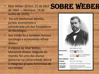 Sobre WeberMax Weber (Erfurt, 21 de Abril de 1864 — Munique, 14 de Junho de 1920); Foi um intelectual alemão, jurista, economista e considerado um dos fundadores da Sociologia.;Seu irmão foi o também famoso sociólogo e economista Alfred Weber;A esposa de Max Weber, Marianne Weber, biógrafa do marido, foi uma das alunas pioneiras na universidade alemã e integrava grupos feministas de seu tempo.