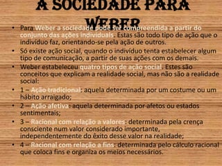 A sociedade para WeberPara Weber a sociedade pode ser compreendida a partir do conjunto das ações individuais. Estas são todo tipo de ação que o indivíduo faz, orientando-se pela ação de outros.Só existe ação social, quando o indivíduo tenta estabelecer algum tipo de comunicação, a partir de suas ações com os demais.Weber estabeleceu quatro tipos de ação social. Estes são conceitos que explicam a realidade social, mas não são a realidade social:1 – Ação tradicional: aquela determinada por um costume ou um hábito arraigado;2 – Ação afetiva: aquela determinada por afetos ou estados sentimentais;3 – Racional com relação a valores: determinada pela crença consciente num valor considerado importante, independentemente do êxito desse valor na realidade;4 – Racional com relação a fins: determinada pelo cálculo racional que coloca fins e organiza os meios necessários.