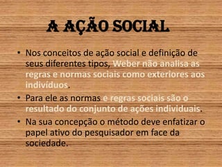 A ação socialNos conceitos de ação social e definição de seus diferentes tipos, Weber não analisa as regras e normas sociais como exteriores aos indivíduos.Para ele as normas e regras sociais são o resultado do conjunto de ações individuais.Na sua concepção o método deve enfatizar o papel ativo do pesquisador em face da sociedade.
