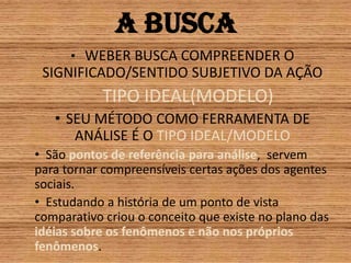 A buscaWEBER BUSCA COMPREENDER O SIGNIFICADO/SENTIDO SUBJETIVO DA AÇÃOTIPO IDEAL(MODELO)SEU MÉTODO COMO FERRAMENTA DE ANÁLISE É O TIPO IDEAL/MODELO São pontos de referência para análise,  servem para tornar compreensíveis certas ações dos agentes sociais.Estudando a história de um ponto de vista comparativo criou o conceito que existe no plano das idéias sobre os fenômenos e não nos próprios fenômenos.