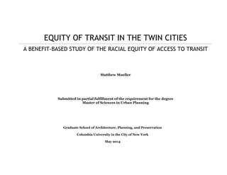 EQUITY OF TRANSIT IN THE TWIN CITIES
A BENEFIT-BASED STUDY OF THE RACIAL EQUITY OF ACCESS TO TRANSIT
Matthew Mueller
Submitted in partial fulfillment of the requirement for the degree
Master of Sciences in Urban Planning
Graduate School of Architecture, Planning, and Preservation
Columbia University in the City of New York
May 2014
 