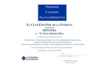  
 
 
 
 
EL CLUB ESPAÑOL DE LA ENERGÍA
concede este
DIPLOMA
a D. Javier Sánchez Ríos
y certifica que ha realizado los Cursos:
GEOPOLÍTICA Y SEGURIDAD ENERGÉTICA EN EL SISTEMA INTERNACIONAL
POLÍTICAS ENERGÉTICAS DE LA UNIÓN EUROPEA
ESTRUCTURA ENERGÉTICA EUROPEA: SOSTENIBILIDAD, EFICIENCIA Y SEGURIDAD
con una duración de 9 horas, que siguió con aprovechamiento.
En Madrid, a 21 de Junio de 2016
Arcadio Gutiérrez Zapico
Director General
PROGRAMA
E-LEARNING
POLÍTICA ENERGÉTICA
 