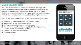 ACMP CHANGE CONNECT: CONNECTING CHANGE MAKERS DIGITALLY
info@apptimizegroup.com
The Association of Change Management Professionals (ACMP)
Pacific Northwest Regional Network wanted a digital solution for
the first Change Connect Symposium. We partnered to create a
straight forward digital solution to engage and inform all attendees
of the latest event details leading up to and during the event.
Some of the most used features by the user community included:
 Schedule of breakout sessions and speaker details;
 Maps to get to and navigate the event;
 Selfie profiles customized by each attendee;
 The ability to save favorites in My Stuff including sessions,
speaker details and attendee profiles;
 One click to share via social media;
 Paperless surveys
MOBILE SOLUTION RECAP
 