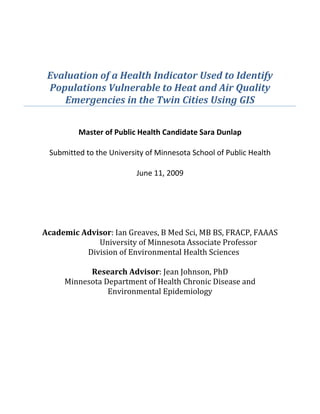  
Evaluation of a Health Indicator Used to Identify 
Populations Vulnerable to Heat and Air Quality 
Emergencies in the Twin Cities Using GIS 
 
 
 
Master of Public Health Candidate Sara Dunlap 
 
Submitted to the University of Minnesota School of Public Health 
 
June 11, 2009 
 
 
 
Academic Advisor: Ian Greaves, B Med Sci, MB BS, FRACP, FAAAS 
                    University of Minnesota Associate Professor 
    Division of Environm s ental Health Science
 
Rese PhD   
Minnesota D Disease and  
arch Advisor: Jean Johnson, 
epartment of Health Chronic 
Environmental Epidemiology 
 
 
 
 
 
 
 
 
 
 