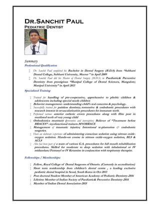 Dr.Sanchit Paul
Pediatric Dentist
Summary
Professional Qualification
 Dr. Sanchit Paul completed his Bachelor in Dental Surgery (B.D.S) from “Subharti
Dental College, Subharti University, Meerut ” in April 2009
 Dr. Sanchit Paul did his Master of Dental Surgery (M.D.S) in Paediatric& Preventive
Dentistry from prestigious “Manipal College of Dental Sciences, Mangalore;
Manipal University” in April 2013
Specialized Training
 Trained for handling of pre-cooperative, apprehensive to phobic children &
adolescents including special needs children
 Behavior management- understanding child’s real concerns & psychology.
 Successfully trained for painless dentistry; restorative & endodontic procedures with
research interest in revascularization procedures for immature teeth.
 Performed various anterior esthetic crown procedures along with fibre post in
mutilated teeth of very young child
 Orthodontics treatment (preventive and interceptive) Believer of “Treatment before
BRACES”- myofunctional trainers-MYOBRACE
 Management of traumatic injuries; Intentional re-plantation & endodontic
surgeries.
 Have an elaborate experience of administering conscious sedation using nitrous oxide-
oxygen sedation. Hands–on course in nitrous oxide-oxygen sedation, BLS &
ACLS
 Also has been part of a team of various G.A. procedures for full mouth rehabilitation
procedures. Skilled for moderate to deep sedation with inhalational or IV
midazolam/Fentanyl or IV Ketamine in conjunction with respiratory therapist.
Fellowships / Memberships:
 Fellow, Royal College of Dental Surgeons of Ontario. (Currently in accreditation)
 Short term residentship from children’s dental centre , a leading exclusive
pediatric dental hospital in Seoul, South Korea in Oct 2013
 Post doctoral Student Member of American Academy of Pediatric Dentistry-2016
 Lifetime Member of Indian Society of Paediatric& Preventive Dentistry-2014
 Member of Indian Dental Association-2015
 