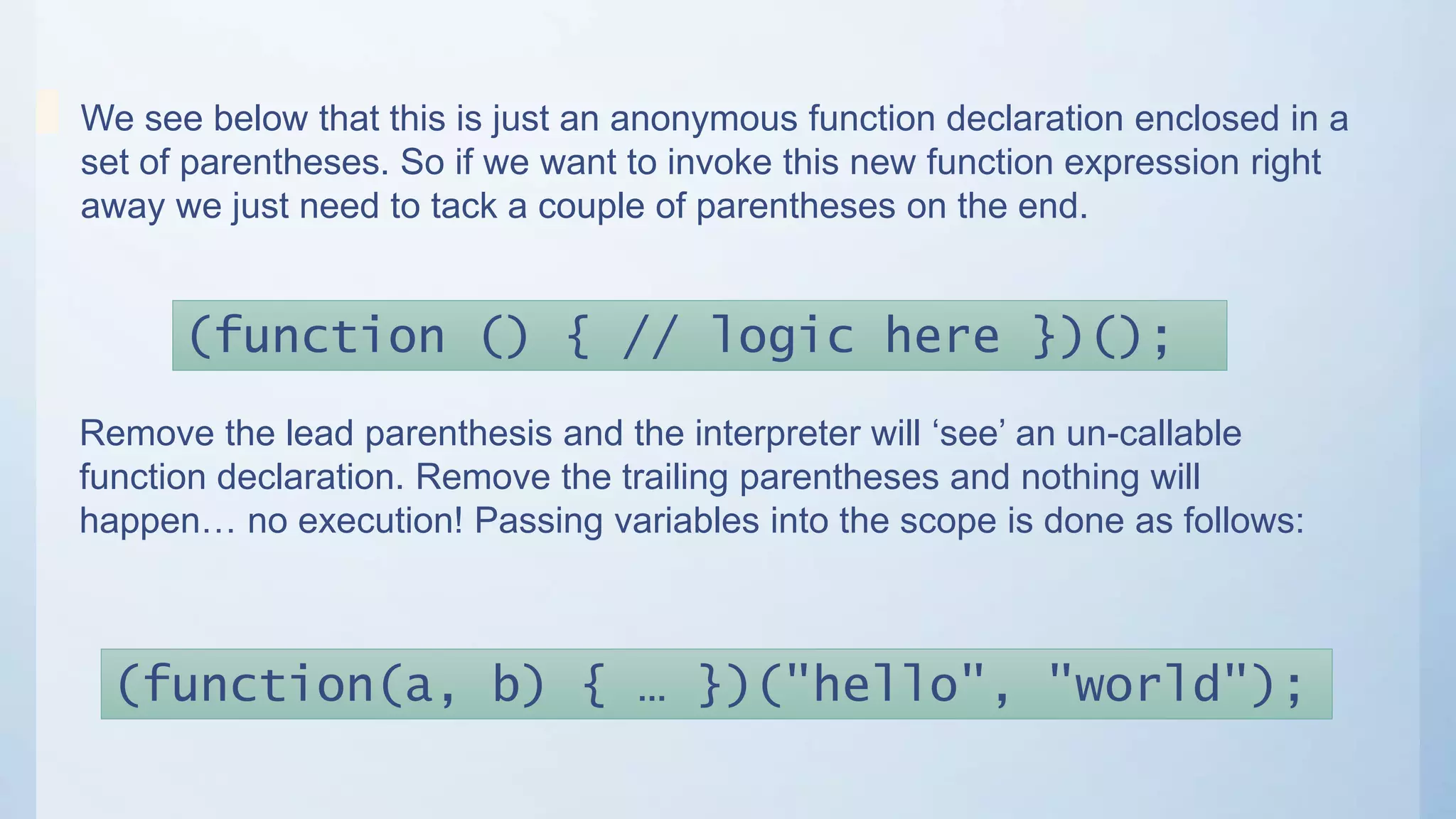 (function () { // logic here })();
We see below that this is just an anonymous function declaration enclosed in a
set of parentheses. So if we want to invoke this new function expression right
away we just need to tack a couple of parentheses on the end.
Remove the lead parenthesis and the interpreter will ‘see’ an un-callable
function declaration. Remove the trailing parentheses and nothing will
happen… no execution! Passing variables into the scope is done as follows:
(function(a, b) { … })("hello", "world");
 