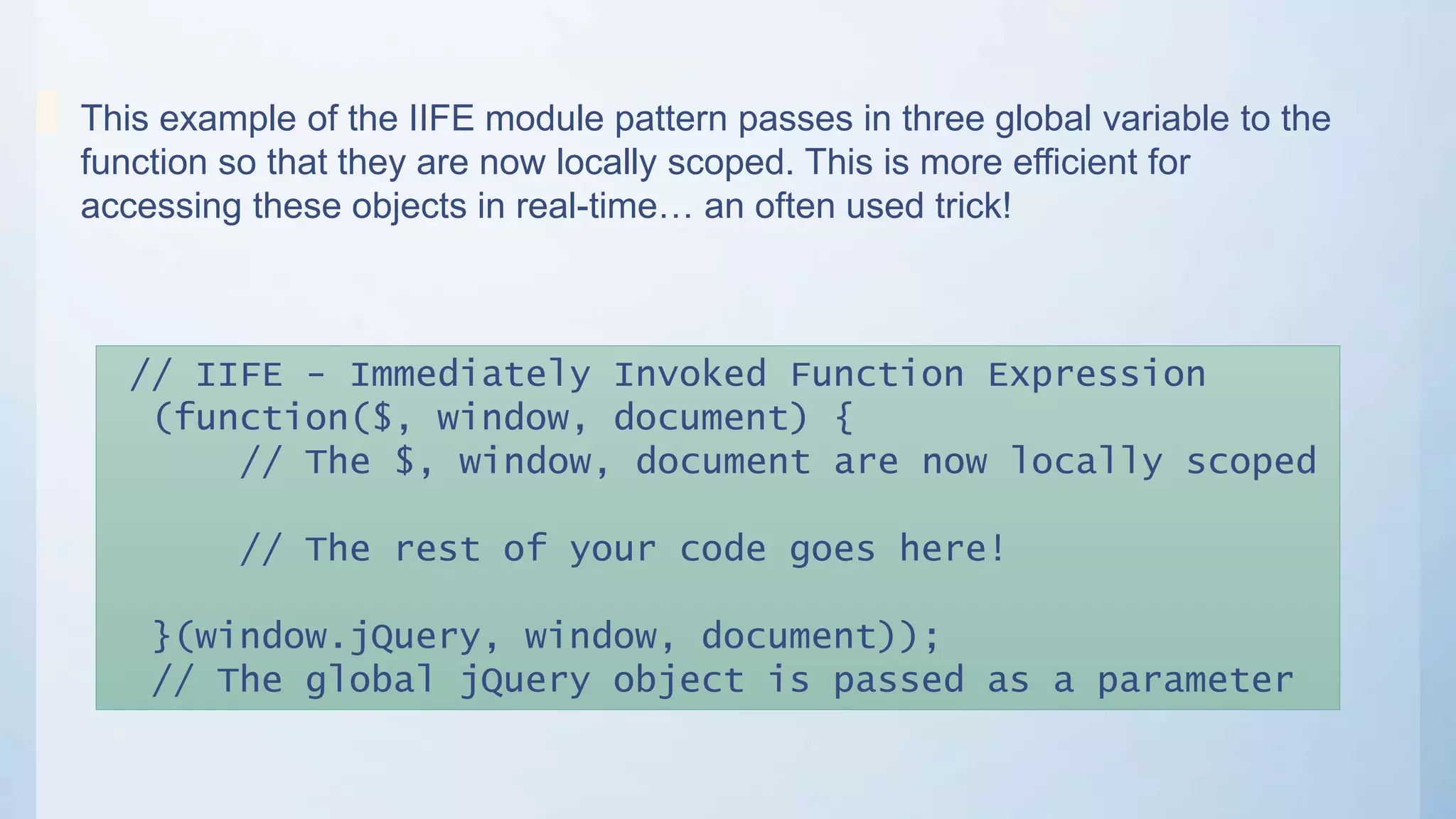 // IIFE - Immediately Invoked Function Expression
(function($, window, document) {
// The $, window, document are now locally scoped
// The rest of your code goes here!
}(window.jQuery, window, document));
// The global jQuery object is passed as a parameter
This example of the IIFE module pattern passes in three global variable to the
function so that they are now locally scoped. This is more efficient for
accessing these objects in real-time… an often used trick!
 
