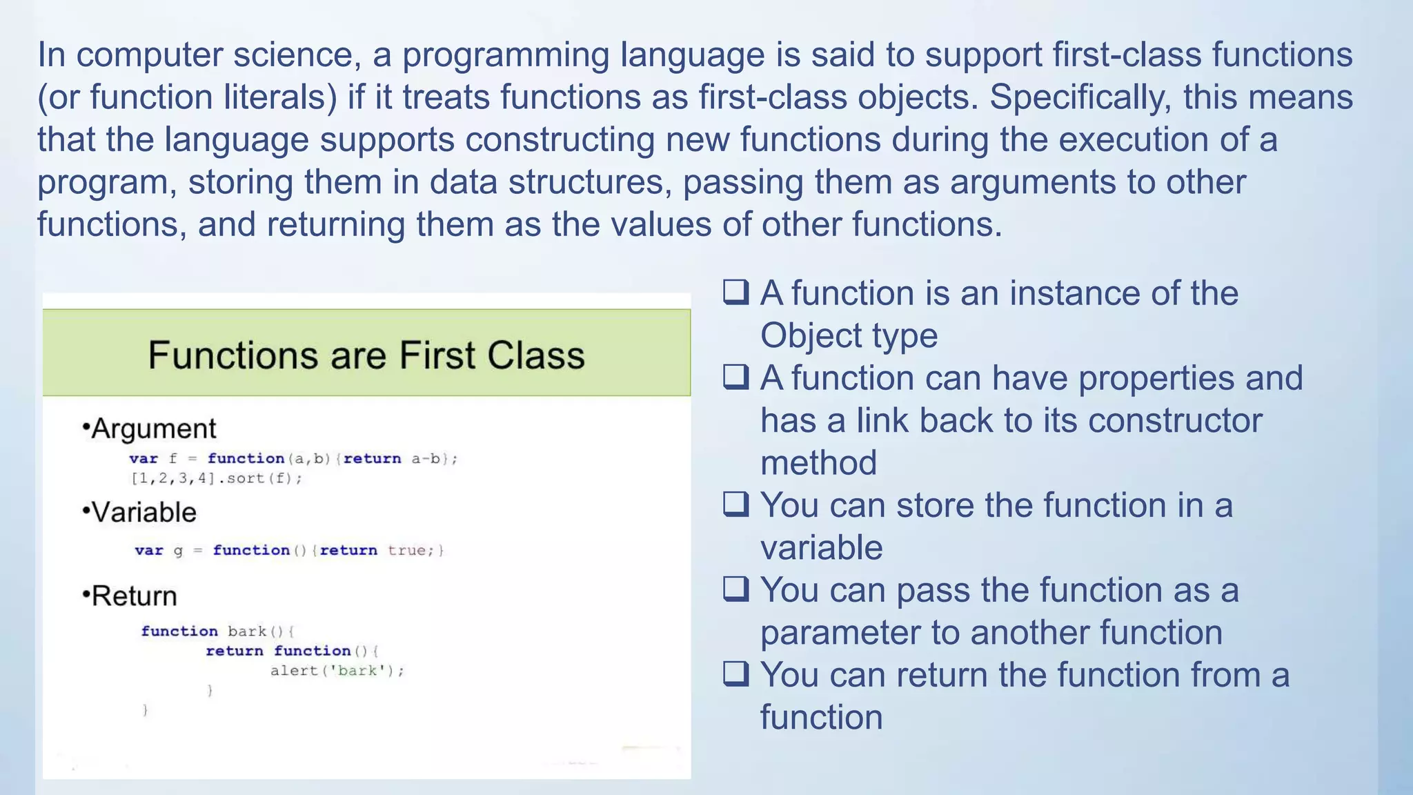 In computer science, a programming language is said to support first-class functions
(or function literals) if it treats functions as first-class objects. Specifically, this means
that the language supports constructing new functions during the execution of a
program, storing them in data structures, passing them as arguments to other
functions, and returning them as the values of other functions.
 A function is an instance of the
Object type
 A function can have properties and
has a link back to its constructor
method
 You can store the function in a
variable
 You can pass the function as a
parameter to another function
 You can return the function from a
function
 