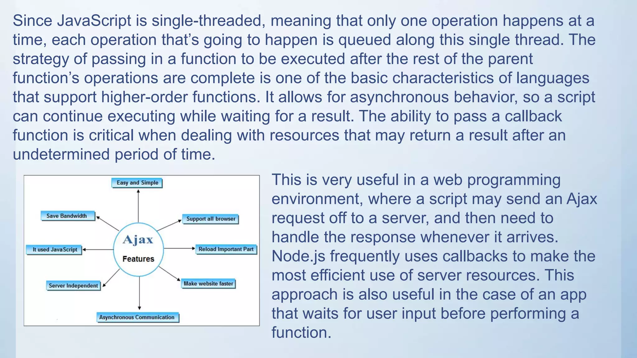 Since JavaScript is single-threaded, meaning that only one operation happens at a
time, each operation that’s going to happen is queued along this single thread. The
strategy of passing in a function to be executed after the rest of the parent
function’s operations are complete is one of the basic characteristics of languages
that support higher-order functions. It allows for asynchronous behavior, so a script
can continue executing while waiting for a result. The ability to pass a callback
function is critical when dealing with resources that may return a result after an
undetermined period of time.
This is very useful in a web programming
environment, where a script may send an Ajax
request off to a server, and then need to
handle the response whenever it arrives.
Node.js frequently uses callbacks to make the
most efficient use of server resources. This
approach is also useful in the case of an app
that waits for user input before performing a
function.
 