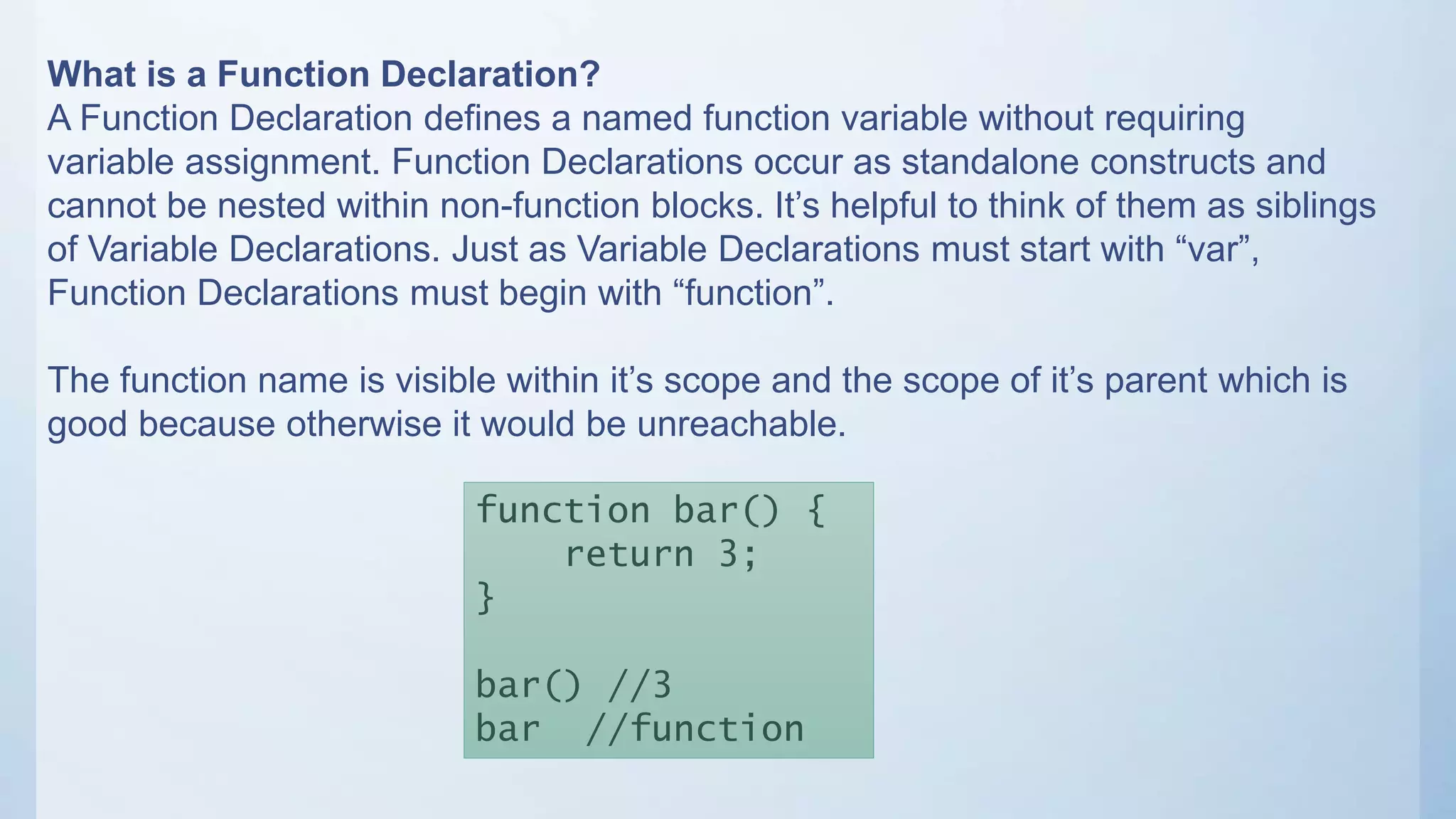 What is a Function Declaration?
A Function Declaration defines a named function variable without requiring
variable assignment. Function Declarations occur as standalone constructs and
cannot be nested within non-function blocks. It’s helpful to think of them as siblings
of Variable Declarations. Just as Variable Declarations must start with “var”,
Function Declarations must begin with “function”.
The function name is visible within it’s scope and the scope of it’s parent which is
good because otherwise it would be unreachable.
function bar() {
return 3;
}
bar() //3
bar //function
 