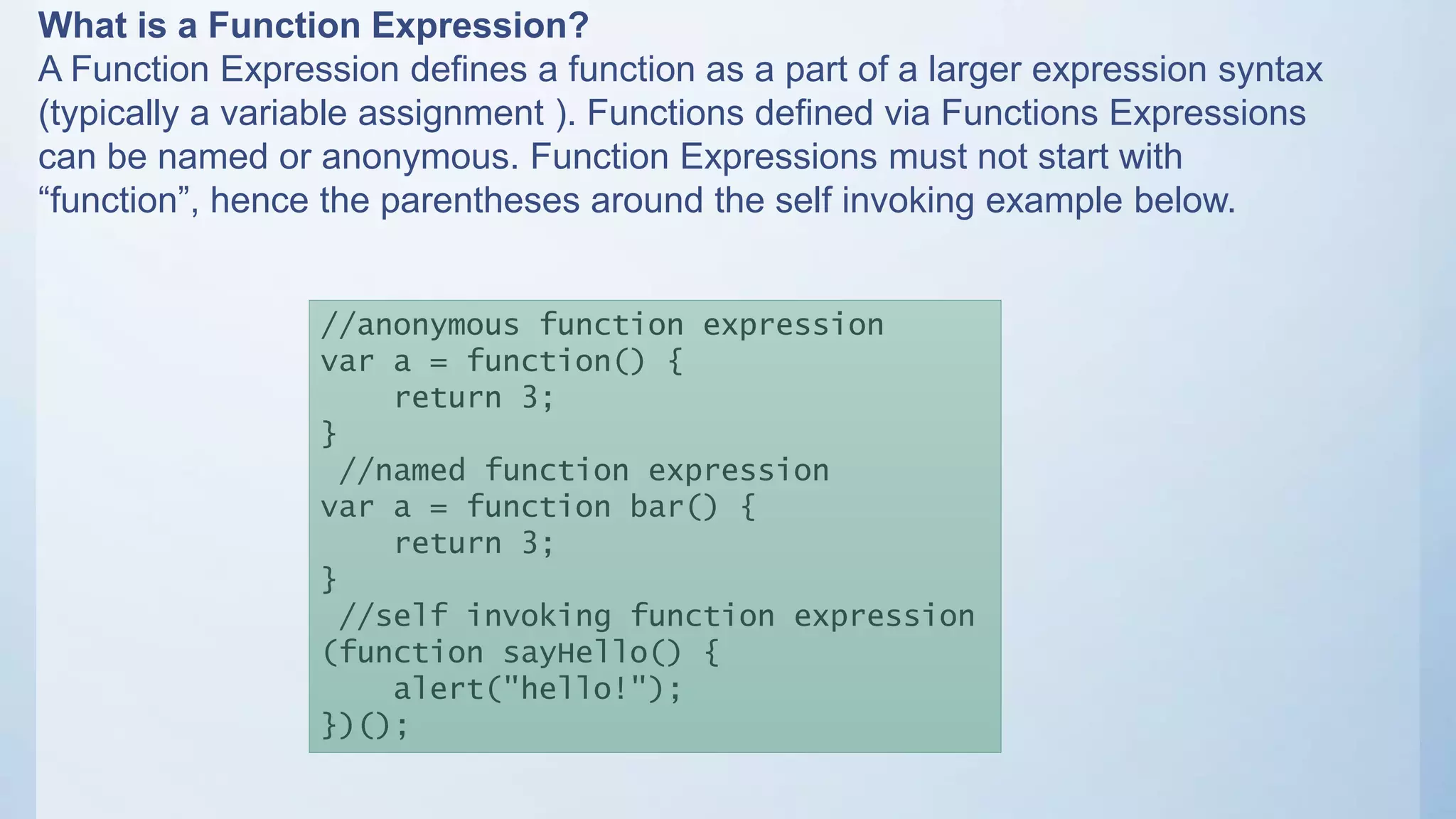 What is a Function Expression?
A Function Expression defines a function as a part of a larger expression syntax
(typically a variable assignment ). Functions defined via Functions Expressions
can be named or anonymous. Function Expressions must not start with
“function”, hence the parentheses around the self invoking example below.
//anonymous function expression
var a = function() {
return 3;
}
//named function expression
var a = function bar() {
return 3;
}
//self invoking function expression
(function sayHello() {
alert("hello!");
})();
 