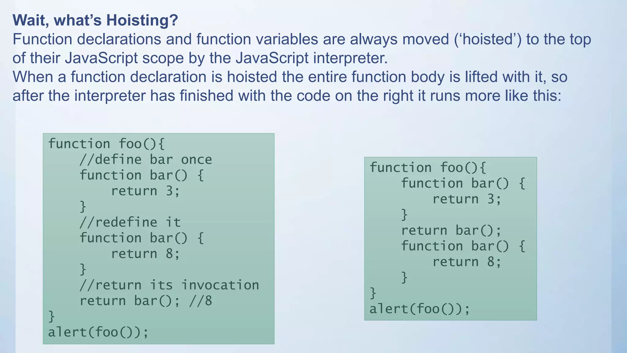 Wait, what’s Hoisting?
Function declarations and function variables are always moved (‘hoisted’) to the top
of their JavaScript scope by the JavaScript interpreter.
When a function declaration is hoisted the entire function body is lifted with it, so
after the interpreter has finished with the code on the right it runs more like this:
function foo(){
function bar() {
return 3;
}
return bar();
function bar() {
return 8;
}
}
alert(foo());
function foo(){
//define bar once
function bar() {
return 3;
}
//redefine it
function bar() {
return 8;
}
//return its invocation
return bar(); //8
}
alert(foo());
 