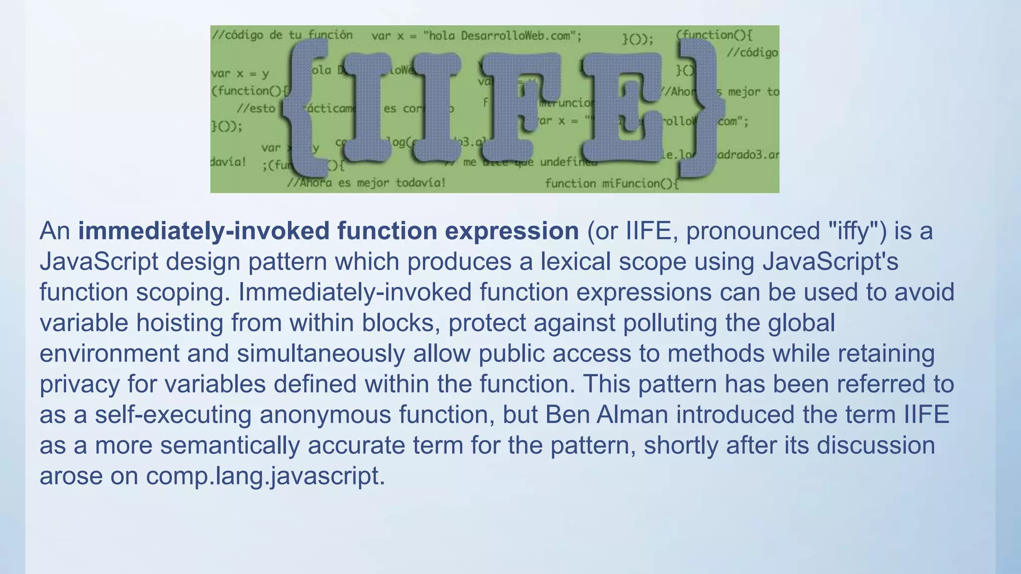 An immediately-invoked function expression (or IIFE, pronounced "iffy") is a
JavaScript design pattern which produces a lexical scope using JavaScript's
function scoping. Immediately-invoked function expressions can be used to avoid
variable hoisting from within blocks, protect against polluting the global
environment and simultaneously allow public access to methods while retaining
privacy for variables defined within the function. This pattern has been referred to
as a self-executing anonymous function, but Ben Alman introduced the term IIFE
as a more semantically accurate term for the pattern, shortly after its discussion
arose on comp.lang.javascript.
 
