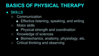 BASICS OF PHYSICAL THERAPY
● SKILLS
○ Communication
■ Effective listening, speaking, and writing
○ Motor skills
■ Physical strength and coordination
○ Knowledge of sciences
■ Biomechanics, anatomy, physiology, etc.
○ Critical thinking and observing
 