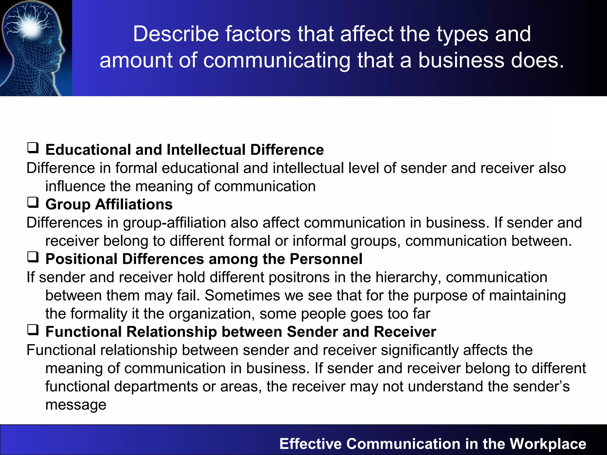 Effective Communication in the Workplace
 Educational and Intellectual Difference
Difference in formal educational and intellectual level of sender and receiver also
influence the meaning of communication
 Group Affiliations
Differences in group-affiliation also affect communication in business. If sender and
receiver belong to different formal or informal groups, communication between.
 Positional Differences among the Personnel
If sender and receiver hold different positrons in the hierarchy, communication
between them may fail. Sometimes we see that for the purpose of maintaining
the formality it the organization, some people goes too far
 Functional Relationship between Sender and Receiver
Functional relationship between sender and receiver significantly affects the
meaning of communication in business. If sender and receiver belong to different
functional departments or areas, the receiver may not understand the sender’s
message
Describe factors that affect the types and
amount of communicating that a business does.
 