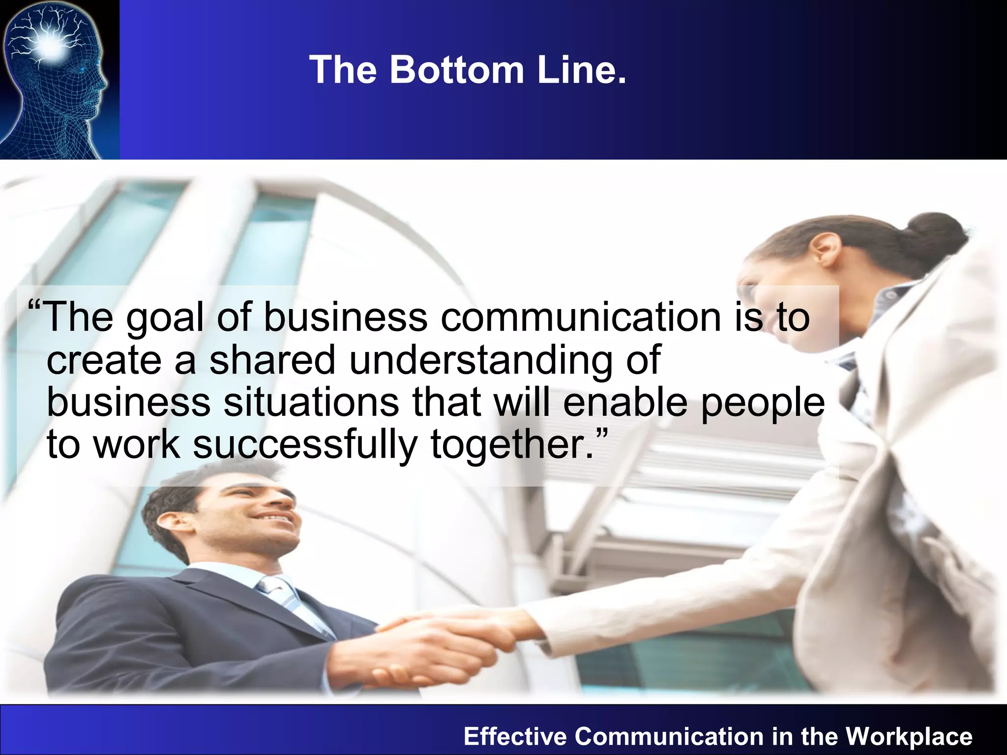 The Bottom Line.
Effective Communication in the Workplace
“The goal of business communication is to
create a shared understanding of
business situations that will enable people
to work successfully together.”
 