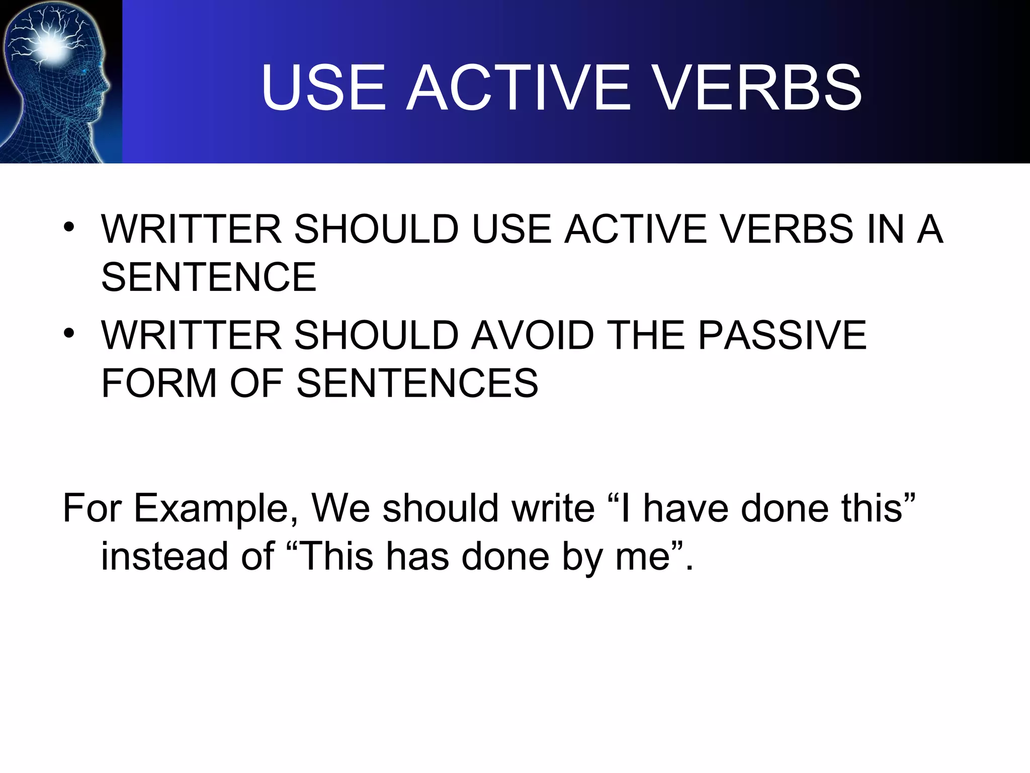 USE ACTIVE VERBS
• WRITTER SHOULD USE ACTIVE VERBS IN A
SENTENCE
• WRITTER SHOULD AVOID THE PASSIVE
FORM OF SENTENCES
For Example, We should write “I have done this”
instead of “This has done by me”.
 