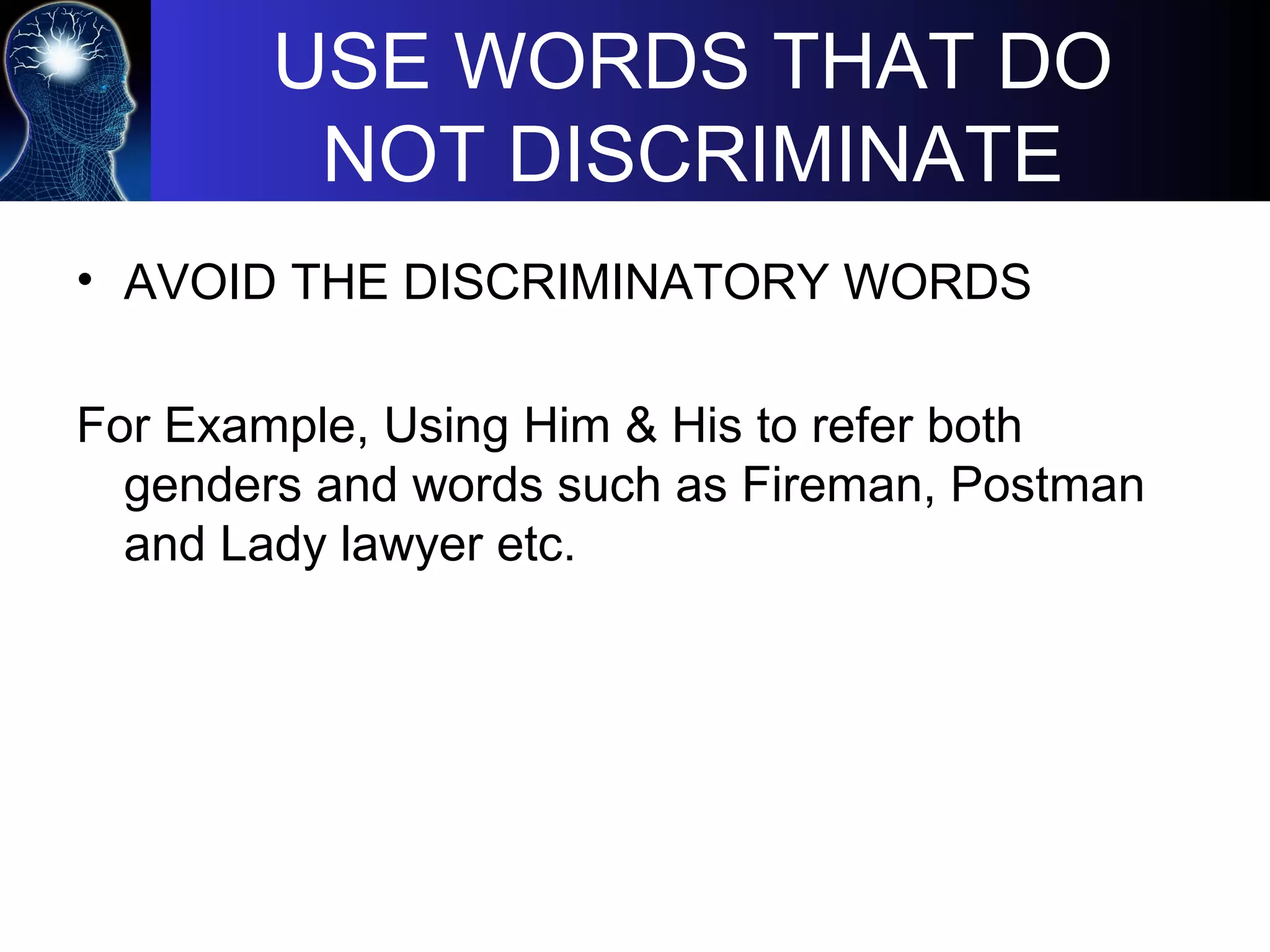 USE WORDS THAT DO
NOT DISCRIMINATE
• AVOID THE DISCRIMINATORY WORDS
For Example, Using Him & His to refer both
genders and words such as Fireman, Postman
and Lady lawyer etc.
 