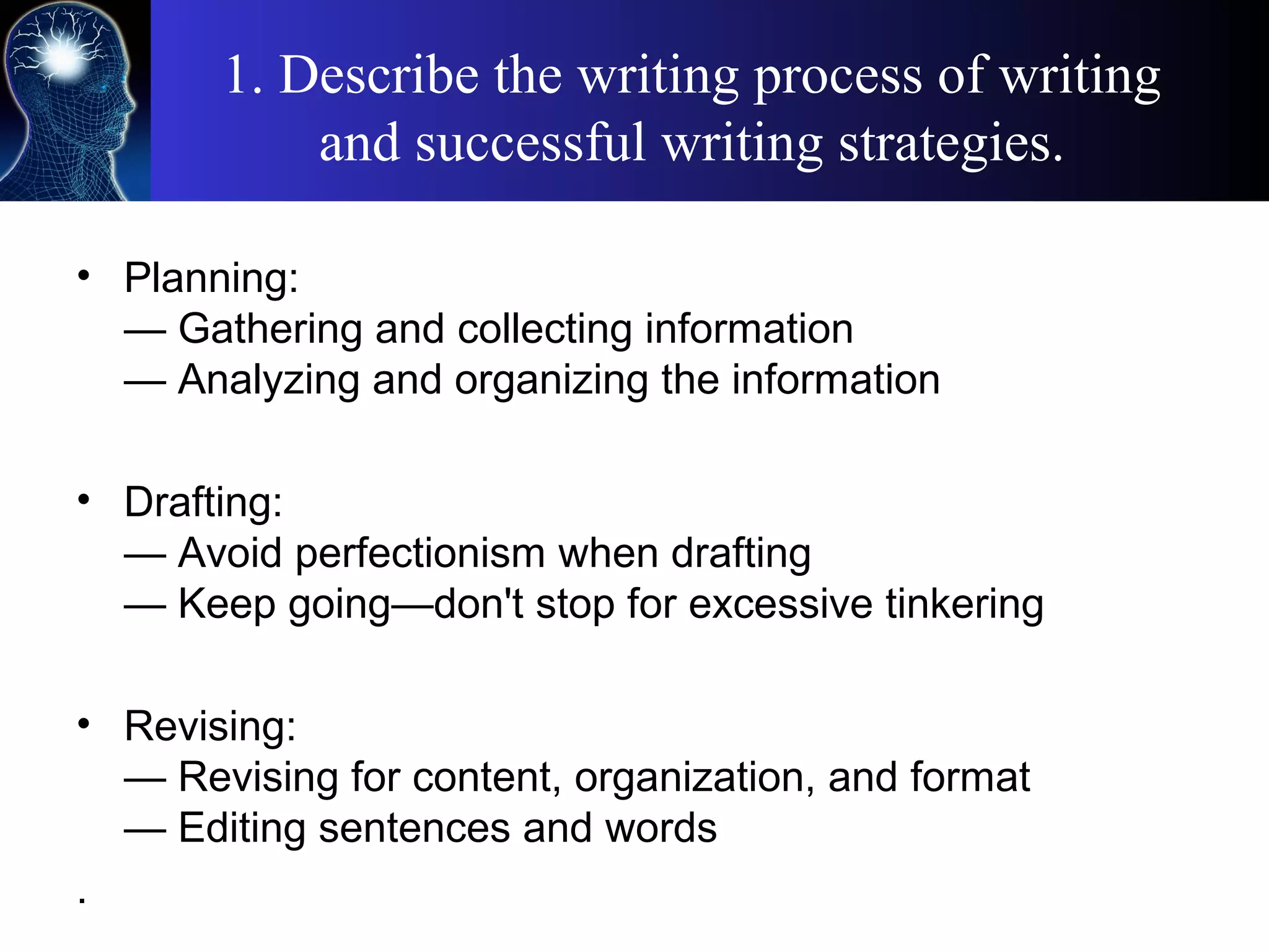 1. Describe the writing process of writing
and successful writing strategies.
• Planning:
— Gathering and collecting information
— Analyzing and organizing the information
• Drafting:
— Avoid perfectionism when drafting
— Keep going—don't stop for excessive tinkering
• Revising:
— Revising for content, organization, and format
— Editing sentences and words
.
 