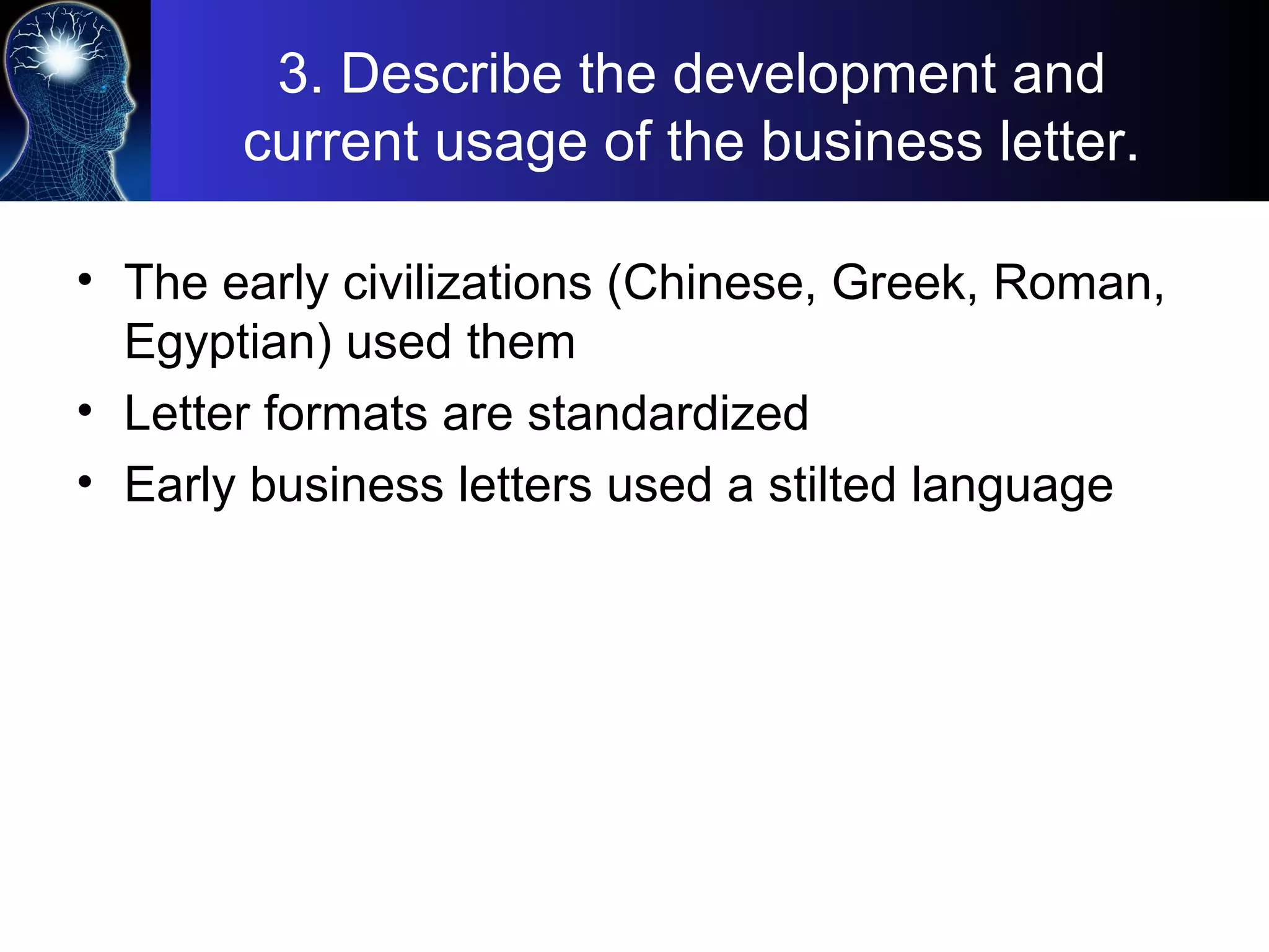 3. Describe the development and
current usage of the business letter.
• The early civilizations (Chinese, Greek, Roman,
Egyptian) used them
• Letter formats are standardized
• Early business letters used a stilted language
 