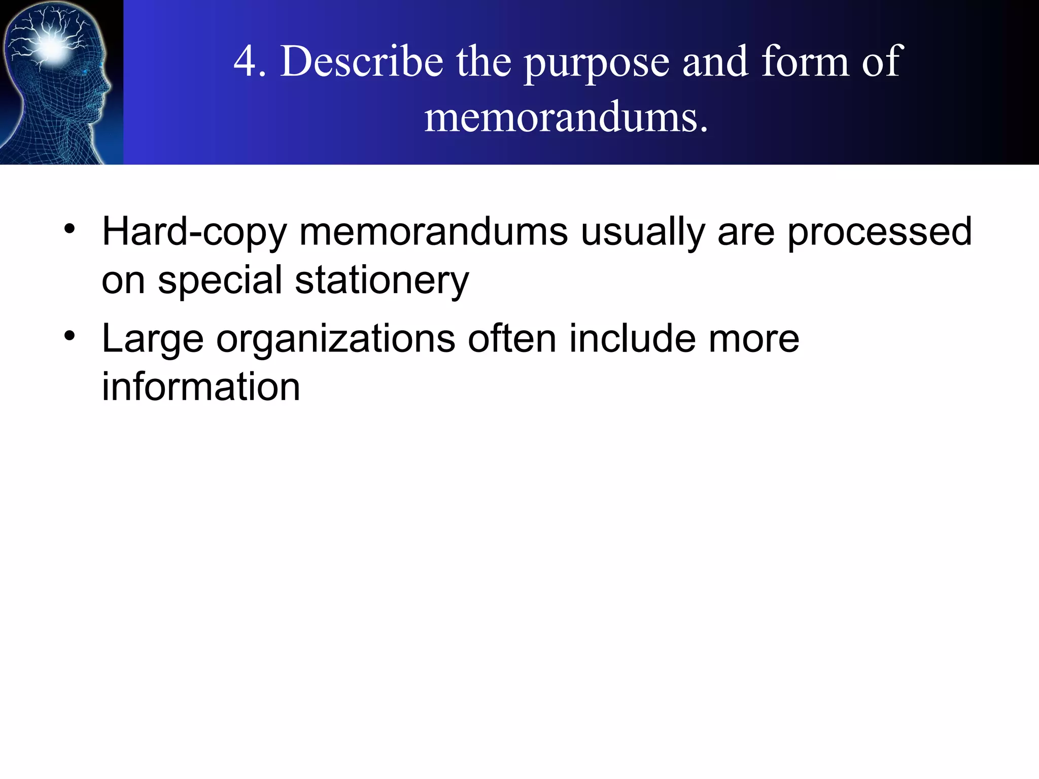 4. Describe the purpose and form of
memorandums.
• Hard-copy memorandums usually are processed
on special stationery
• Large organizations often include more
information
 