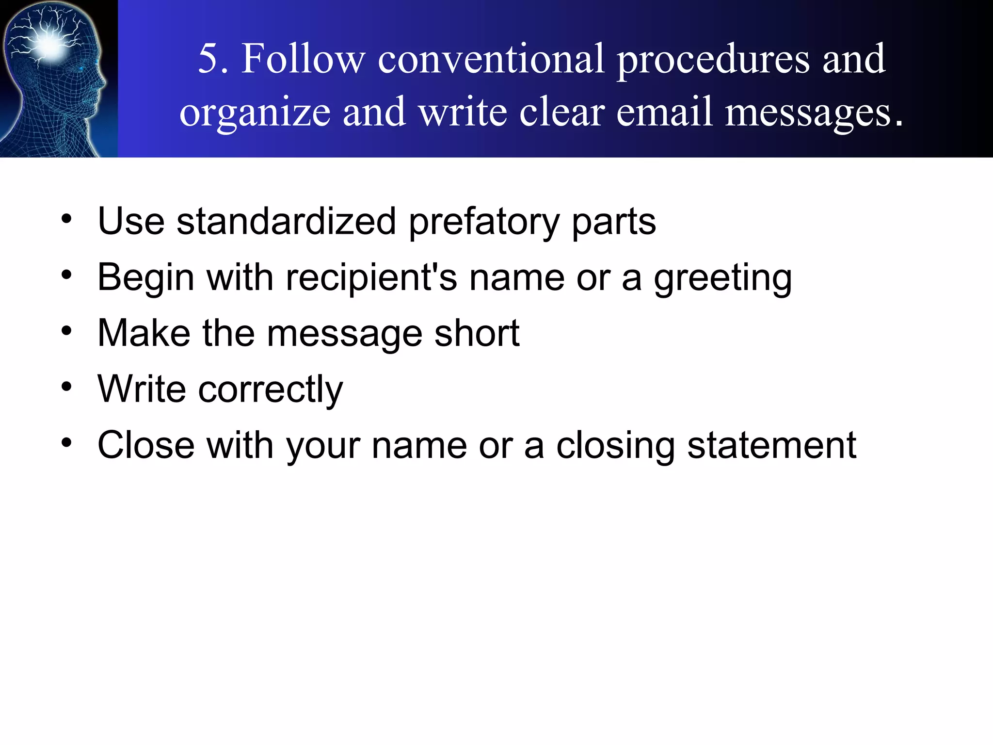 5. Follow conventional procedures and
organize and write clear email messages.
• Use standardized prefatory parts
• Begin with recipient's name or a greeting
• Make the message short
• Write correctly
• Close with your name or a closing statement
 