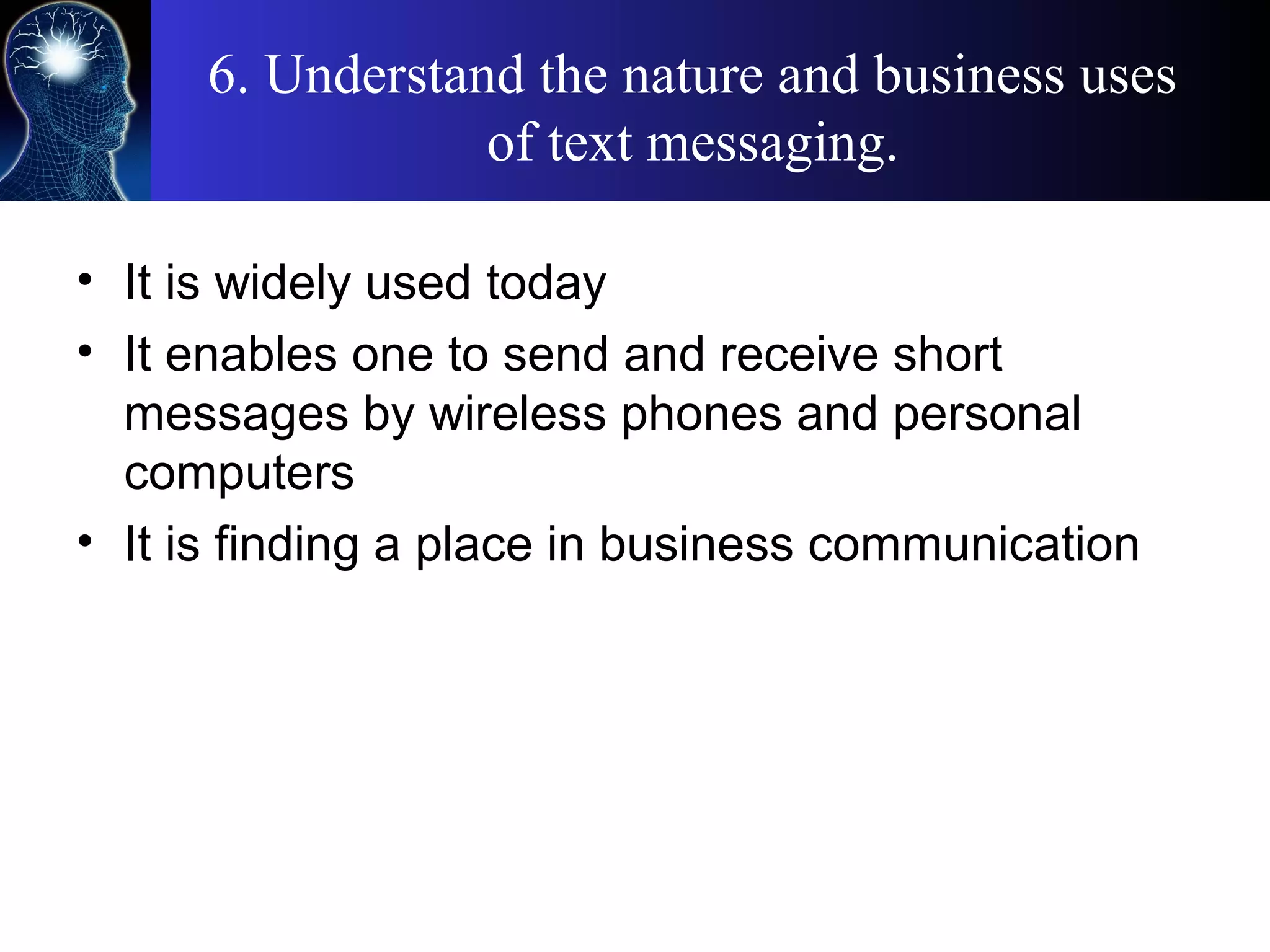 6. Understand the nature and business uses
of text messaging.
• It is widely used today
• It enables one to send and receive short
messages by wireless phones and personal
computers
• It is finding a place in business communication
 