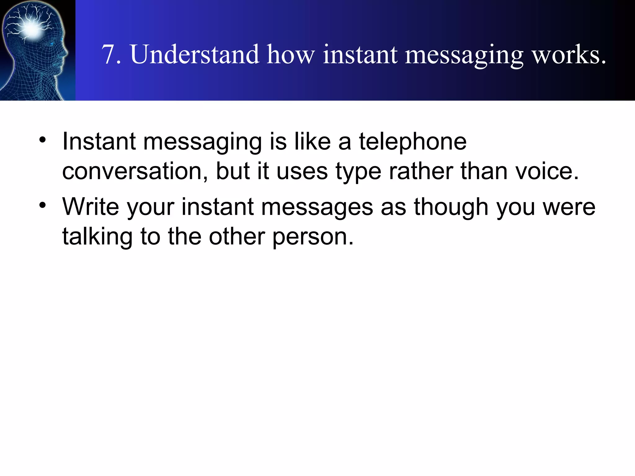 7. Understand how instant messaging works.
• Instant messaging is like a telephone
conversation, but it uses type rather than voice.
• Write your instant messages as though you were
talking to the other person.
 