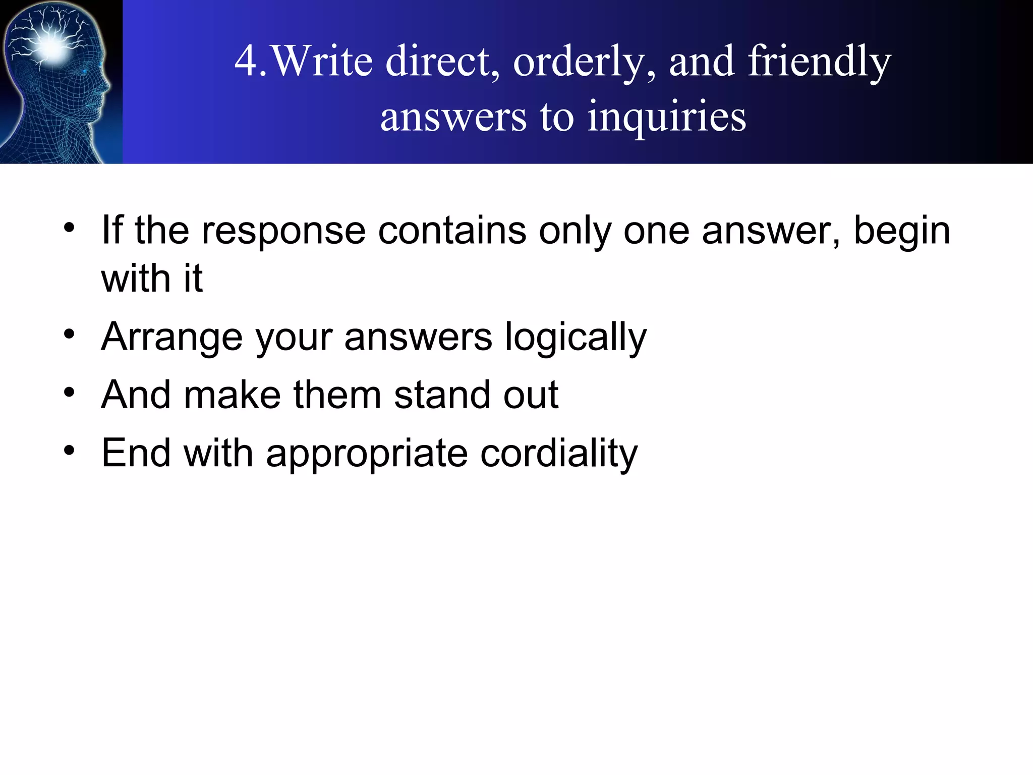4.Write direct, orderly, and friendly
answers to inquiries
• If the response contains only one answer, begin
with it
• Arrange your answers logically
• And make them stand out
• End with appropriate cordiality
 