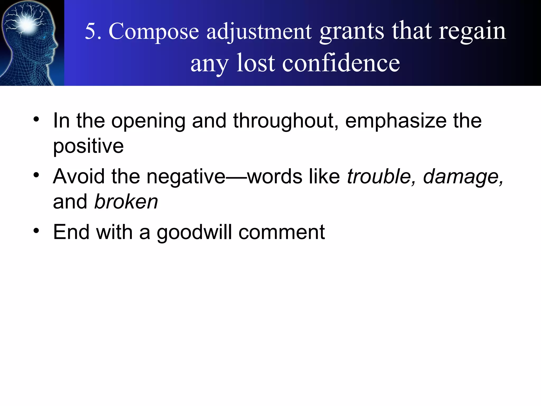 5. Compose adjustment grants that regain
any lost confidence
• In the opening and throughout, emphasize the
positive
• Avoid the negative—words like trouble, damage,
and broken
• End with a goodwill comment
 