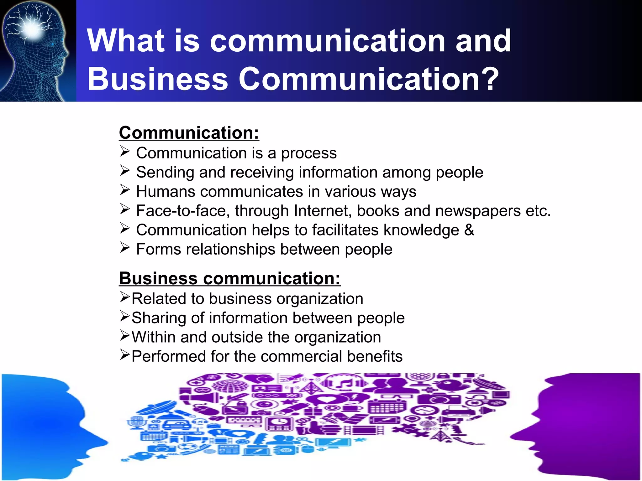 Communication:
 Communication is a process
 Sending and receiving information among people
 Humans communicates in various ways
 Face-to-face, through Internet, books and newspapers etc.
 Communication helps to facilitates knowledge &
 Forms relationships between people
What is communication and
Business Communication?
Business communication:
Related to business organization
Sharing of information between people
Within and outside the organization
Performed for the commercial benefits
 