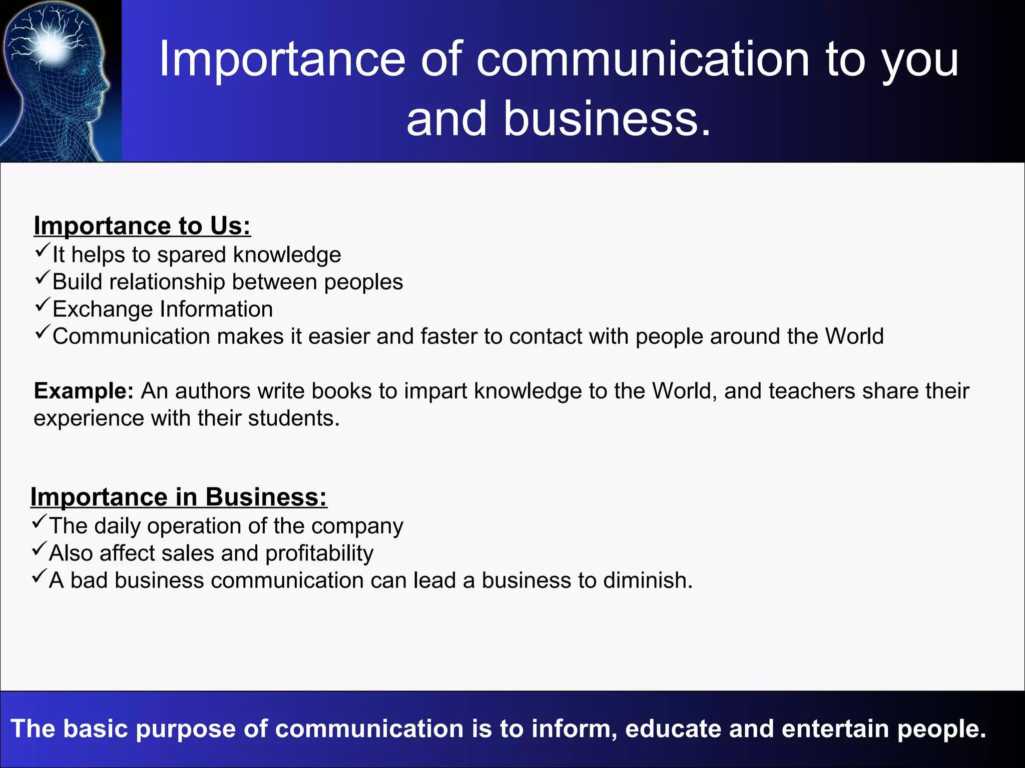 Importance of communication to you
and business.
Importance in Business:
The daily operation of the company
Also affect sales and profitability
A bad business communication can lead a business to diminish.
Importance to Us:
It helps to spared knowledge
Build relationship between peoples
Exchange Information
Communication makes it easier and faster to contact with people around the World
Example: An authors write books to impart knowledge to the World, and teachers share their
experience with their students.
The basic purpose of communication is to inform, educate and entertain people.
 