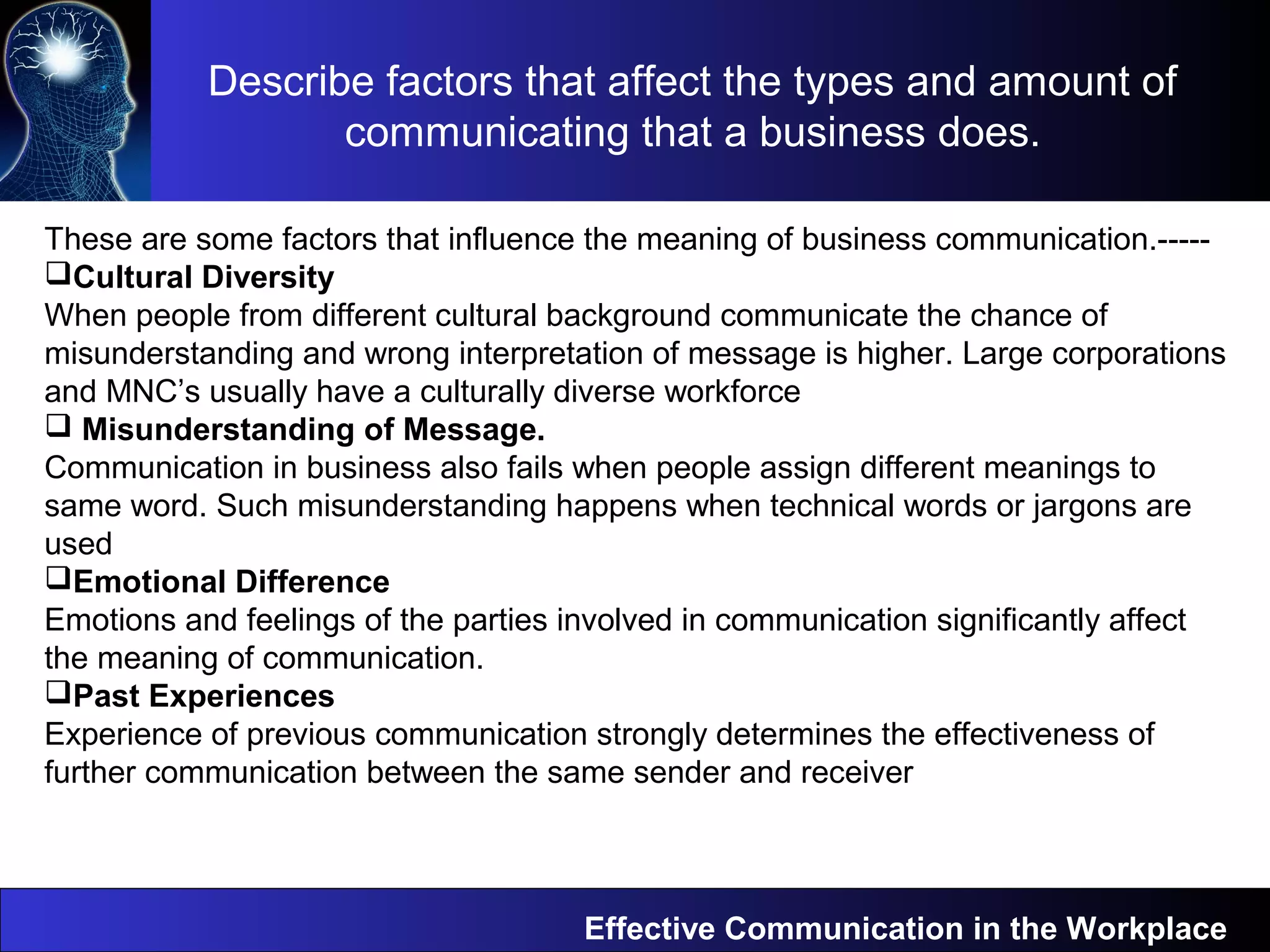 Describe factors that affect the types and amount of
communicating that a business does.
Effective Communication in the Workplace
These are some factors that influence the meaning of business communication.-----
Cultural Diversity
When people from different cultural background communicate the chance of
misunderstanding and wrong interpretation of message is higher. Large corporations
and MNC’s usually have a culturally diverse workforce
 Misunderstanding of Message.
Communication in business also fails when people assign different meanings to
same word. Such misunderstanding happens when technical words or jargons are
used
Emotional Difference
Emotions and feelings of the parties involved in communication significantly affect
the meaning of communication.
Past Experiences
Experience of previous communication strongly determines the effectiveness of
further communication between the same sender and receiver
 