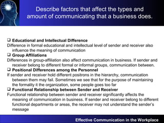Effective Communication in the Workplace
 Educational and Intellectual Difference
Difference in formal educational and intellectual level of sender and receiver also
influence the meaning of communication
 Group Affiliations
Differences in group-affiliation also affect communication in business. If sender and
receiver belong to different formal or informal groups, communication between.
 Positional Differences among the Personnel
If sender and receiver hold different positrons in the hierarchy, communication
between them may fail. Sometimes we see that for the purpose of maintaining
the formality it the organization, some people goes too far
 Functional Relationship between Sender and Receiver
Functional relationship between sender and receiver significantly affects the
meaning of communication in business. If sender and receiver belong to different
functional departments or areas, the receiver may not understand the sender’s
message
Describe factors that affect the types and
amount of communicating that a business does.
 