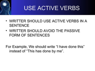 USE ACTIVE VERBS
• WRITTER SHOULD USE ACTIVE VERBS IN A
SENTENCE
• WRITTER SHOULD AVOID THE PASSIVE
FORM OF SENTENCES
For Example, We should write “I have done this”
instead of “This has done by me”.
 