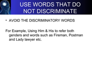 USE WORDS THAT DO
NOT DISCRIMINATE
• AVOID THE DISCRIMINATORY WORDS
For Example, Using Him & His to refer both
genders and words such as Fireman, Postman
and Lady lawyer etc.
 