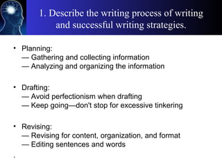 1. Describe the writing process of writing
and successful writing strategies.
• Planning:
— Gathering and collecting information
— Analyzing and organizing the information
• Drafting:
— Avoid perfectionism when drafting
— Keep going—don't stop for excessive tinkering
• Revising:
— Revising for content, organization, and format
— Editing sentences and words
.
 