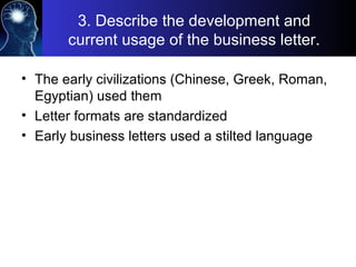 3. Describe the development and
current usage of the business letter.
• The early civilizations (Chinese, Greek, Roman,
Egyptian) used them
• Letter formats are standardized
• Early business letters used a stilted language
 
