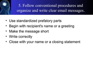 5. Follow conventional procedures and
organize and write clear email messages.
• Use standardized prefatory parts
• Begin with recipient's name or a greeting
• Make the message short
• Write correctly
• Close with your name or a closing statement
 