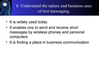 6. Understand the nature and business uses
of text messaging.
• It is widely used today
• It enables one to send and receive short
messages by wireless phones and personal
computers
• It is finding a place in business communication
 