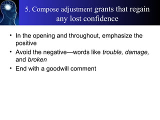 5. Compose adjustment grants that regain
any lost confidence
• In the opening and throughout, emphasize the
positive
• Avoid the negative—words like trouble, damage,
and broken
• End with a goodwill comment
 