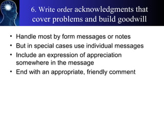 6. Write order acknowledgments that
cover problems and build goodwill
• Handle most by form messages or notes
• But in special cases use individual messages
• Include an expression of appreciation
somewhere in the message
• End with an appropriate, friendly comment
 