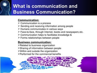 Communication:
 Communication is a process
 Sending and receiving information among people
 Humans communicates in various ways
 Face-to-face, through Internet, books and newspapers etc.
 Communication helps to facilitates knowledge &
 Forms relationships between people
What is communication and
Business Communication?
Business communication:
Related to business organization
Sharing of information between people
Within and outside the organization
Performed for the commercial benefits
 